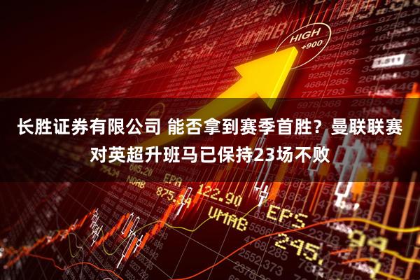 长胜证券有限公司 能否拿到赛季首胜?曼联联赛对英超升班马已保持23场不败
