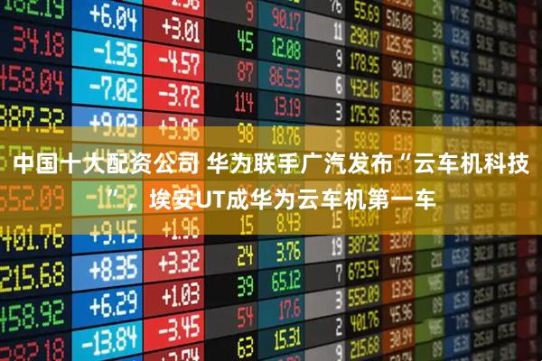 中国十大配资公司 华为联手广汽发布“云车机科技”，埃安UT成华为云车机第一车