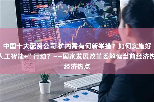中国十大配资公司 扩内需有何新举措？如何实施好“人工智能+”行动？——国家发展改革委解读当前经济热点