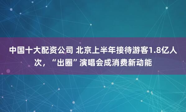 中国十大配资公司 北京上半年接待游客1.8亿人次,“出圈”演唱会成消费新动能