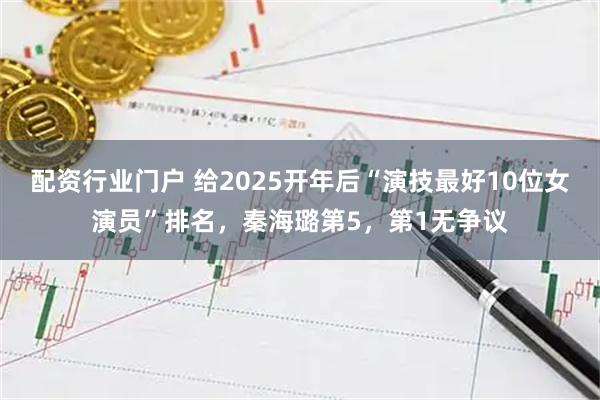 配资行业门户 给2025开年后“演技最好10位女演员”排名,秦海璐第5,第1无争议