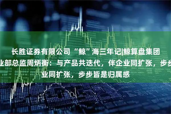 长胜证券有限公司 “鲸”海三年记|鲸算盘集团青岛公司事业部总监周炳衡:与产品共迭代,伴企业同扩张,步步皆是归属感