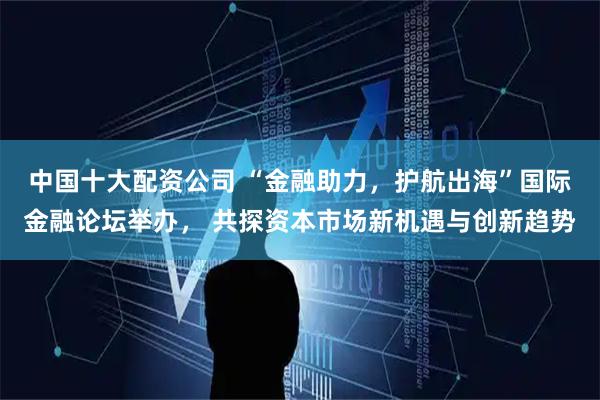 中国十大配资公司 “金融助力,护航出海”国际金融论坛举办, 共探资本市场新机遇与创新趋势