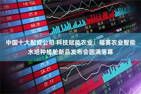 中国十大配资公司 科技赋能农业:福赛农业智能水培种植舱新品发布会圆满落幕