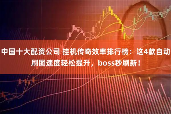 中国十大配资公司 挂机传奇效率排行榜：这4款自动刷图速度轻松提升，boss秒刷新！