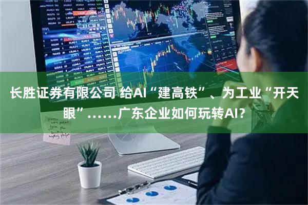 长胜证券有限公司 给AI“建高铁”、为工业“开天眼”……广东企业如何玩转AI？