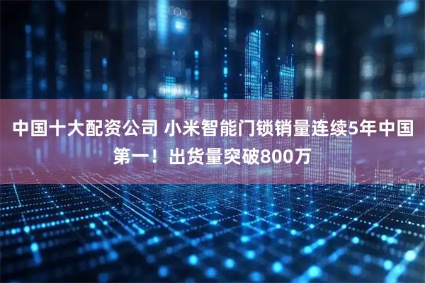 中国十大配资公司 小米智能门锁销量连续5年中国第一！出货量突破800万