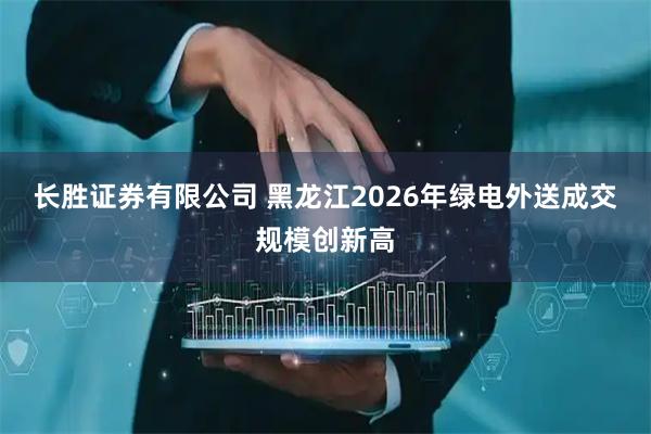 长胜证券有限公司 黑龙江2026年绿电外送成交规模创新高