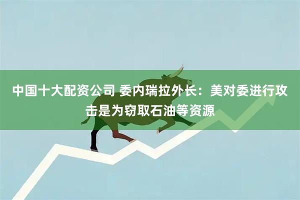 中国十大配资公司 委内瑞拉外长：美对委进行攻击是为窃取石油等资源