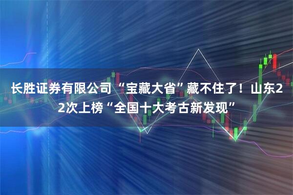 长胜证券有限公司 “宝藏大省”藏不住了！山东22次上榜“全国十大考古新发现”