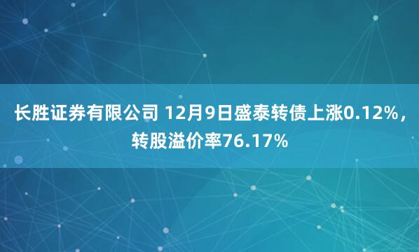 长胜证券有限公司 12月9日盛泰转债上涨0.12%，转股溢价率76.17%