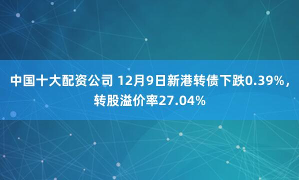 中国十大配资公司 12月9日新港转债下跌0.39%，转股溢价率27.04%