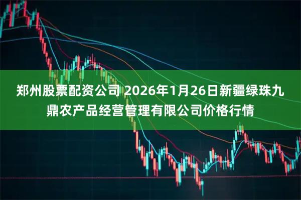 郑州股票配资公司 2026年1月26日新疆绿珠九鼎农产品经营管理有限公司价格行情