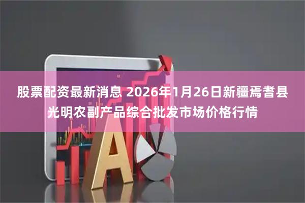 股票配资最新消息 2026年1月26日新疆焉耆县光明农副产品综合批发市场价格行情