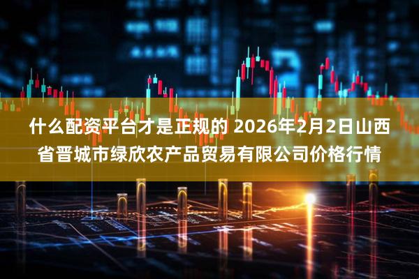 什么配资平台才是正规的 2026年2月2日山西省晋城市绿欣农产品贸易有限公司价格行情