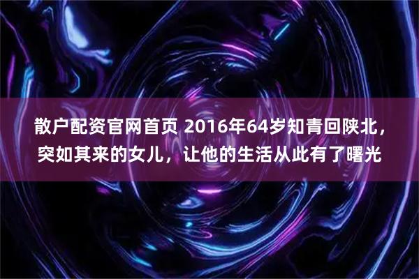 散户配资官网首页 2016年64岁知青回陕北，突如其来的女儿，让他的生活从此有了曙光