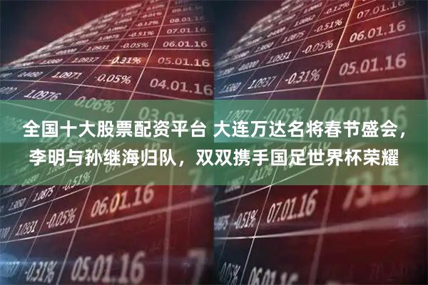 全国十大股票配资平台 大连万达名将春节盛会，李明与孙继海归队，双双携手国足世界杯荣耀