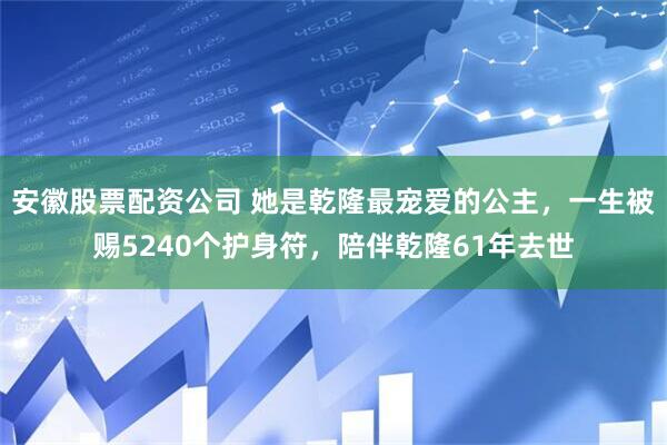 安徽股票配资公司 她是乾隆最宠爱的公主，一生被赐5240个护身符，陪伴乾隆61年去世