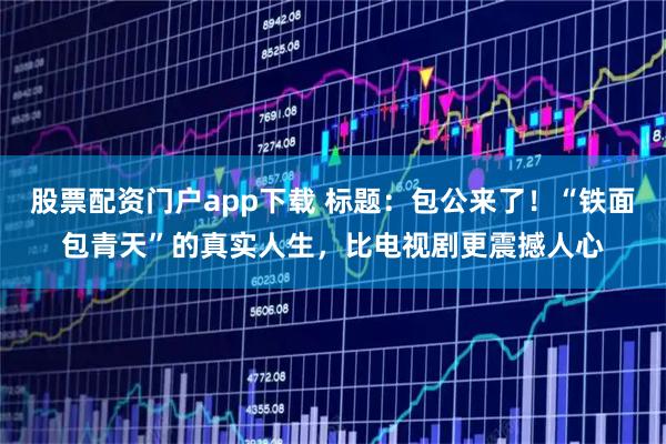 股票配资门户app下载 标题：包公来了！“铁面包青天”的真实人生，比电视剧更震撼人心