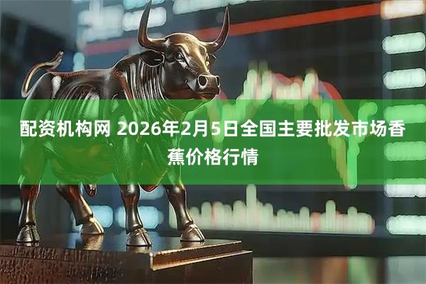 配资机构网 2026年2月5日全国主要批发市场香蕉价格行情