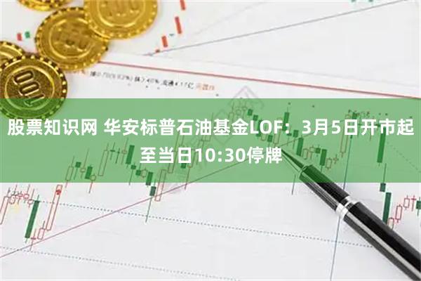 股票知识网 华安标普石油基金LOF：3月5日开市起至当日10:30停牌