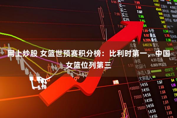 网上炒股 女篮世预赛积分榜：比利时第一，中国女篮位列第三