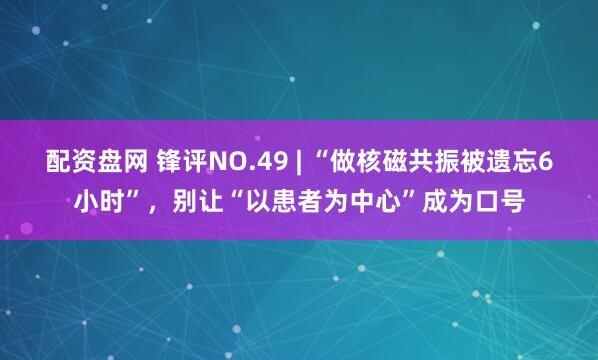 配资盘网 锋评NO.49 | “做核磁共振被遗忘6小时”，别让“以患者为中心”成为口号