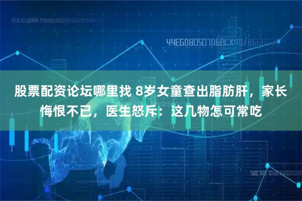 股票配资论坛哪里找 8岁女童查出脂肪肝，家长悔恨不已，医生怒斥：这几物怎可常吃