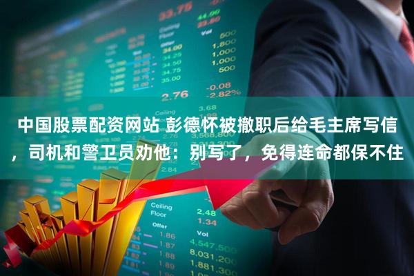 中国股票配资网站 彭德怀被撤职后给毛主席写信,司机和警卫员劝他:别写了,免得连命都保不住