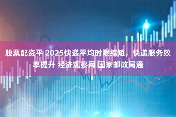 股票配资平 2025快递平均时限缩短，快递服务效率提升 经济观察网 国家邮政局通
