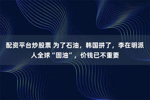 配资平台炒股票 为了石油，韩国拼了，李在明派人全球“固油”，价钱已不重要