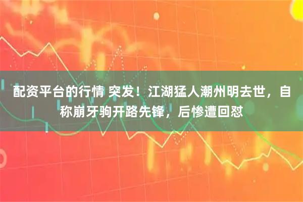 配资平台的行情 突发!江湖猛人潮州明去世,自称崩牙驹开路先锋,后惨遭回怼