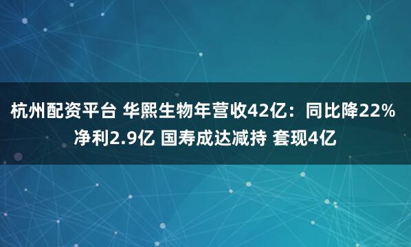 杭州配资平台 华熙生物年营收42亿：同比降22% 净利2.9亿 国寿成达减持 套现4亿