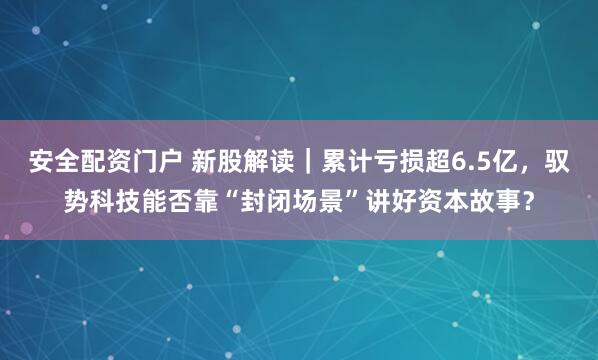 安全配资门户 新股解读｜累计亏损超6.5亿，驭势科技能否靠“封闭场景”讲好资本故事？